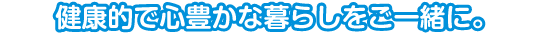 健康的で豊かな暮らしをご一緒に。